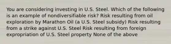 You are considering investing in U.S. Steel. Which of the following is an example of nondiversifiable​ risk? Risk resulting from oil exploration by Marathon Oil​ (a U.S. Steel​ subsidy) Risk resulting from a strike against U.S. Steel Risk resulting from foreign expropriation of U.S. Steel property None of the above