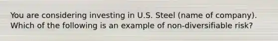 You are considering investing in U.S. Steel (name of company). Which of the following is an example of non-diversifiable risk?