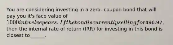 You are considering investing in a zero- coupon bond that will pay you it's face value of 1000 in twelve years. If the bond is currently selling for496.97, then the internal rate of return (IRR) for investing in this bond is closest to______.