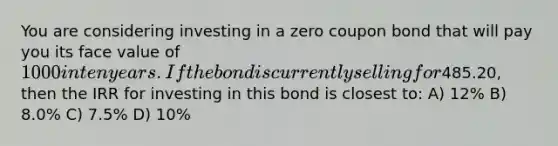 You are considering investing in a zero coupon bond that will pay you its face value of 1000 in ten years. If the bond is currently selling for485.20, then the IRR for investing in this bond is closest to: A) 12% B) 8.0% C) 7.5% D) 10%