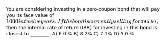 You are considering investing in a zero-coupon bond that will pay you its face value of 1000 in twelve years. If the bond is currently selling for496.97, then the internal rate of return (IRR) for investing in this bond is closest to ________. A) 6.0 % B) 8.2% C) 7.1% D) 5.0 %