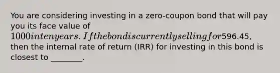 You are considering investing in a zero-coupon bond that will pay you its face value of 1000 in ten years. If the bond is currently selling for596.45, then the internal rate of return (IRR) for investing in this bond is closest to ________.