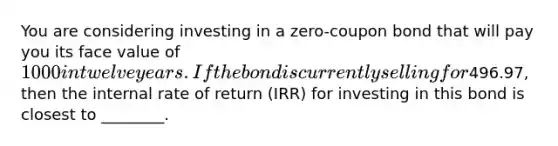 You are considering investing in a zero-coupon bond that will pay you its face value of 1000 in twelve years. If the bond is currently selling for496.97, then the internal rate of return (IRR) for investing in this bond is closest to ________.