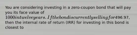 You are considering investing in a zero-coupon bond that will pay you its face value of 1000 in twelve years. If the bond is currently selling for496.97, then the internal rate of return (IRR) for investing in this bond is closest to