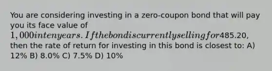 You are considering investing in a zero-coupon bond that will pay you its face value of 1,000 in ten years. If the bond is currently selling for485.20, then the rate of return for investing in this bond is closest to: A) 12% B) 8.0% C) 7.5% D) 10%