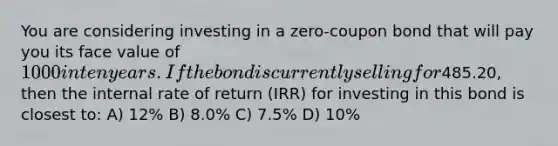 You are considering investing in a zero-coupon bond that will pay you its face value of 1000 in ten years. If the bond is currently selling for485.20, then the internal rate of return (IRR) for investing in this bond is closest to: A) 12% B) 8.0% C) 7.5% D) 10%