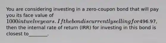 You are considering investing in a zero-coupon bond that will pay you its face value of 1000 in twelve years. If the bond is currently selling for496.97, then the internal rate of return (IRR) for investing in this bond is closest to________.