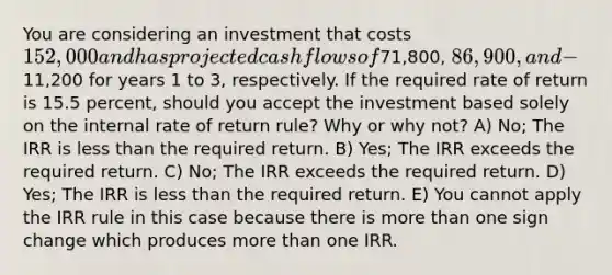 You are considering an investment that costs 152,000 and has projected cash flows of71,800, 86,900, and -11,200 for years 1 to 3, respectively. If the required rate of return is 15.5 percent, should you accept the investment based solely on the internal rate of return rule? Why or why not? A) No; The IRR is less than the required return. B) Yes; The IRR exceeds the required return. C) No; The IRR exceeds the required return. D) Yes; The IRR is less than the required return. E) You cannot apply the IRR rule in this case because there is more than one sign change which produces more than one IRR.