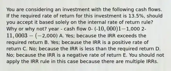 You are considering an investment with the following cash flows. If the required rate of return for this investment is 13.5%, should you accept it based solely on the internal rate of return rule? Why or why not? year - cash flow 0- (-10,000) 1-1,000 2-11,000 3- (-2,000) A. Yes; because the IRR exceeds the required return B. Yes; because the IRR is a positive rate of return C. No; because the IRR is <a href='https://www.questionai.com/knowledge/k7BtlYpAMX-less-than' class='anchor-knowledge'>less than</a> the required return D. No; because the IRR is a negative rate of return E. You should not apply the IRR rule in this case because there are multiple IRRs.