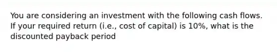 You are considering an investment with the following cash flows. If your required return (i.e., cost of capital) is 10%, what is the discounted payback period