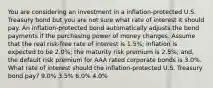 You are considering an investment in a inflation-protected U.S. Treasury bond but you are not sure what rate of interest it should pay. An inflation-protected bond automatically adjusts the bond payments if the purchasing power of money changes. Assume that the real risk-free rate of interest is 1.5%; inflation is expected to be 2.0%; the maturity risk premium is 2.5%; and, the default risk premium for AAA rated corporate bonds is 3.0%. What rate of interest should the inflation-protected U.S. Treasury bond pay? 9.0% 3.5% 6.0% 4.0%