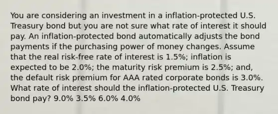 You are considering an investment in a inflation-protected U.S. Treasury bond but you are not sure what rate of interest it should pay. An inflation-protected bond automatically adjusts the bond payments if the purchasing power of money changes. Assume that the real risk-free rate of interest is 1.5%; inflation is expected to be 2.0%; the maturity risk premium is 2.5%; and, the default risk premium for AAA rated corporate bonds is 3.0%. What rate of interest should the inflation-protected U.S. Treasury bond pay? 9.0% 3.5% 6.0% 4.0%