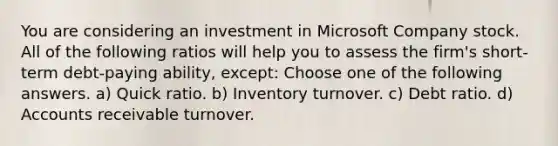 You are considering an investment in Microsoft Company stock. All of the following ratios will help you to assess the firm's short-term debt-paying ability, except: Choose one of the following answers. a) Quick ratio. b) Inventory turnover. c) Debt ratio. d) Accounts receivable turnover.