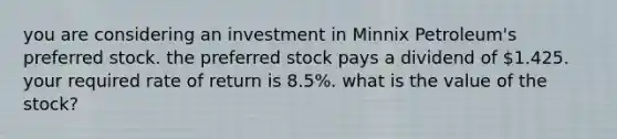 you are considering an investment in Minnix Petroleum's preferred stock. the preferred stock pays a dividend of 1.425. your required rate of return is 8.5%. what is the value of the stock?