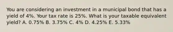 You are considering an investment in a municipal bond that has a yield of 4%. Your tax rate is 25%. What is your taxable equivalent yield? A. 0.75% B. 3.75% C. 4% D. 4.25% E. 5.33%