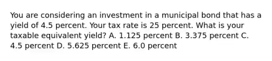 You are considering an investment in a municipal bond that has a yield of 4.5 percent. Your tax rate is 25 percent. What is your taxable equivalent yield? A. 1.125 percent B. 3.375 percent C. 4.5 percent D. 5.625 percent E. 6.0 percent