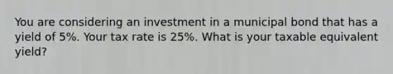 You are considering an investment in a municipal bond that has a yield of 5%. Your tax rate is 25%. What is your taxable equivalent yield?