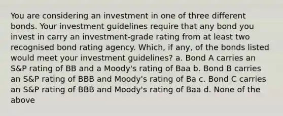 You are considering an investment in one of three different bonds. Your investment guidelines require that any bond you invest in carry an investment-grade rating from at least two recognised bond rating agency. Which, if any, of the bonds listed would meet your investment guidelines? a. Bond A carries an S&P rating of BB and a Moody's rating of Baa b. Bond B carries an S&P rating of BBB and Moody's rating of Ba c. Bond C carries an S&P rating of BBB and Moody's rating of Baa d. None of the above