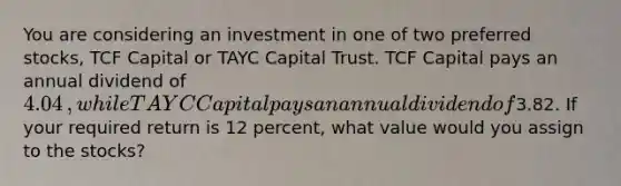 You are considering an investment in one of two preferred​ stocks, TCF Capital or TAYC Capital Trust. TCF Capital pays an annual dividend of 4.04​, while TAYC Capital pays an annual dividend of3.82. If your required return is 12 ​percent, what value would you assign to the​ stocks?