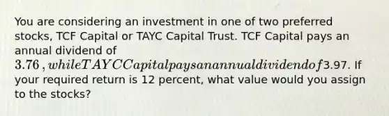 You are considering an investment in one of two preferred​ stocks, TCF Capital or TAYC Capital Trust. TCF Capital pays an annual dividend of 3.76​, while TAYC Capital pays an annual dividend of3.97. If your required return is 12 ​percent, what value would you assign to the​ stocks?