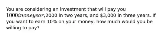 You are considering an investment that will pay you 1000 in one year,2000 in two years, and 3,000 in three years. If you want to earn 10% on your money, how much would you be willing to pay?