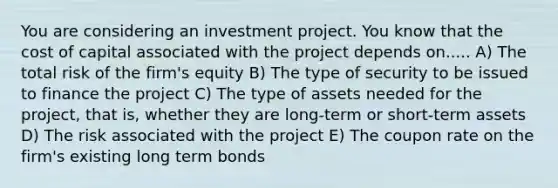 You are considering an investment project. You know that the cost of capital associated with the project depends on..... A) The total risk of the firm's equity B) The type of security to be issued to finance the project C) The type of assets needed for the project, that is, whether they are long-term or short-term assets D) The risk associated with the project E) The coupon rate on the firm's existing long term bonds