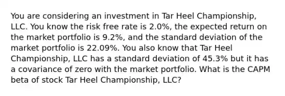 You are considering an investment in Tar Heel Championship, LLC. You know the risk free rate is 2.0%, the expected return on the market portfolio is 9.2%, and the <a href='https://www.questionai.com/knowledge/kqGUr1Cldy-standard-deviation' class='anchor-knowledge'>standard deviation</a> of the market portfolio is 22.09%. You also know that Tar Heel Championship, LLC has a standard deviation of 45.3% but it has a covariance of zero with the market portfolio. What is the CAPM beta of stock Tar Heel Championship, LLC?