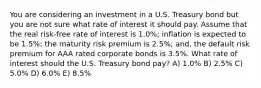 You are considering an investment in a U.S. Treasury bond but you are not sure what rate of interest it should pay. Assume that the real risk-free rate of interest is 1.0%; inflation is expected to be 1.5%; the maturity risk premium is 2.5%; and, the default risk premium for AAA rated corporate bonds is 3.5%. What rate of interest should the U.S. Treasury bond pay? A) 1.0% B) 2.5% C) 5.0% D) 6.0% E) 8.5%