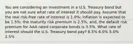 You are considering an investment in a U.S. Treasury bond but you are not sure what rate of interest it should pay. Assume that the real risk-free rate of interest is 1.0%; inflation is expected to be 1.5%; the maturity risk premium is 2.5%; and, the default risk premium for AAA rated corporate bonds is 3.5%. What rate of interest should the U.S. Treasury bond pay? 8.5% 6.0% 5.0% 2.5%