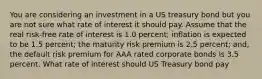 You are considering an investment in a US treasury bond but you are not sure what rate of interest it should pay. Assume that the real risk-free rate of interest is 1.0 percent; inflation is expected to be 1.5 percent; the maturity risk premium is 2.5 percent; and, the default risk premium for AAA rated corporate bonds is 3.5 percent. What rate of interest should US Treasury bond pay