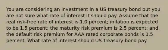 You are considering an investment in a US treasury bond but you are not sure what rate of interest it should pay. Assume that the real risk-free rate of interest is 1.0 percent; inflation is expected to be 1.5 percent; the maturity risk premium is 2.5 percent; and, the default risk premium for AAA rated corporate bonds is 3.5 percent. What rate of interest should US Treasury bond pay