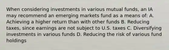 When considering investments in various mutual funds, an IA may recommend an emerging markets fund as a means of: A. Achieving a higher return than with other funds B. Reducing taxes, since earnings are not subject to U.S. taxes C. Diversifying investments in various funds D. Reducing the risk of various fund holdings