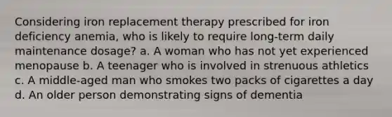 Considering iron replacement therapy prescribed for iron deficiency anemia, who is likely to require long-term daily maintenance dosage? a. A woman who has not yet experienced menopause b. A teenager who is involved in strenuous athletics c. A middle-aged man who smokes two packs of cigarettes a day d. An older person demonstrating signs of dementia