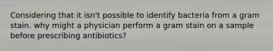 Considering that it isn't possible to identify bacteria from a gram stain. why might a physician perform a gram stain on a sample before prescribing antibiotics?