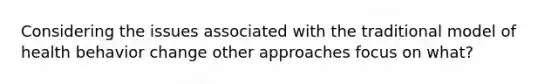 Considering the issues associated with the traditional model of health behavior change other approaches focus on what?
