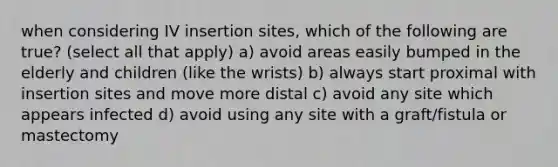 when considering IV insertion sites, which of the following are true? (select all that apply) a) avoid areas easily bumped in the elderly and children (like the wrists) b) always start proximal with insertion sites and move more distal c) avoid any site which appears infected d) avoid using any site with a graft/fistula or mastectomy