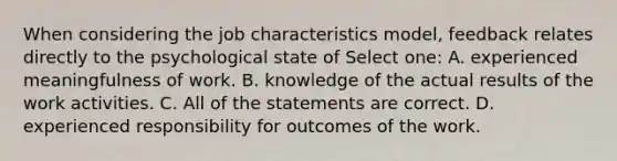 When considering the job characteristics model, feedback relates directly to the psychological state of Select one: A. experienced meaningfulness of work. B. knowledge of the actual results of the work activities. C. All of the statements are correct. D. experienced responsibility for outcomes of the work.