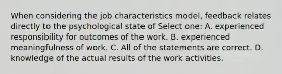 When considering the job characteristics model, feedback relates directly to the psychological state of Select one: A. experienced responsibility for outcomes of the work. B. experienced meaningfulness of work. C. All of the statements are correct. D. knowledge of the actual results of the work activities.