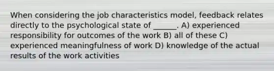 When considering the job characteristics model, feedback relates directly to the psychological state of ______. A) experienced responsibility for outcomes of the work B) all of these C) experienced meaningfulness of work D) knowledge of the actual results of the work activities