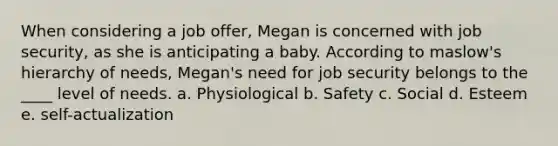 When considering a job offer, Megan is concerned with job security, as she is anticipating a baby. According to maslow's hierarchy of needs, Megan's need for job security belongs to the ____ level of needs. a. Physiological b. Safety c. Social d. Esteem e. self-actualization