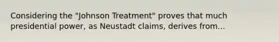 Considering the "Johnson Treatment" proves that much presidential power, as Neustadt claims, derives from...