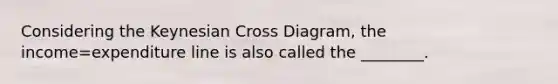 Considering the Keynesian Cross Diagram, the income=expenditure line is also called the ________.