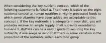 When considering the key-nutrient concept, which of the following statements is false? a. The theory is based on the eight nutrients central to human nutrition b. Highly processed foods to which some vitamins have been added are acceptable to this concept c. If the key nutrients are adequate in your diet, you will probably receive an ample supply of all nutrients essential to humans d. MyPlate can be a useful guide to securing the key nutrients, if one keeps in mind that there is some variation in the proportion of the nutrients within each food group