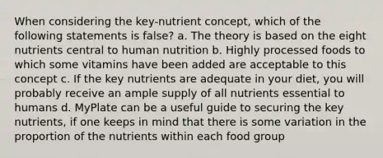 When considering the key-nutrient concept, which of the following statements is false? a. The theory is based on the eight nutrients central to human nutrition b. Highly processed foods to which some vitamins have been added are acceptable to this concept c. If the key nutrients are adequate in your diet, you will probably receive an ample supply of all nutrients essential to humans d. MyPlate can be a useful guide to securing the key nutrients, if one keeps in mind that there is some variation in the proportion of the nutrients within each food group