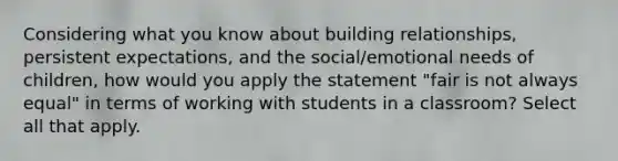 Considering what you know about building relationships, persistent expectations, and the social/emotional needs of children, how would you apply the statement "fair is not always equal" in terms of working with students in a classroom? Select all that apply.