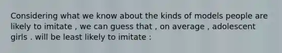 Considering what we know about the kinds of models people are likely to imitate , we can guess that , on average , adolescent girls . will be least likely to imitate :