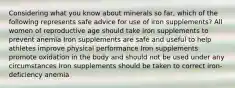 Considering what you know about minerals so far, which of the following represents safe advice for use of iron supplements? All women of reproductive age should take iron supplements to prevent anemia Iron supplements are safe and useful to help athletes improve physical performance Iron supplements promote oxidation in the body and should not be used under any circumstances Iron supplements should be taken to correct iron-deficiency anemia