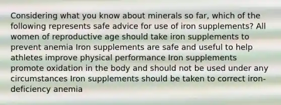 Considering what you know about minerals so far, which of the following represents safe advice for use of iron supplements? All women of reproductive age should take iron supplements to prevent anemia Iron supplements are safe and useful to help athletes improve physical performance Iron supplements promote oxidation in the body and should not be used under any circumstances Iron supplements should be taken to correct iron-deficiency anemia