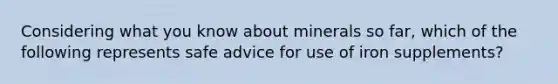 Considering what you know about minerals so far, which of the following represents safe advice for use of iron supplements?