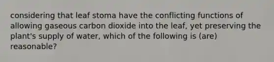 considering that leaf stoma have the conflicting functions of allowing gaseous carbon dioxide into the leaf, yet preserving the plant's supply of water, which of the following is (are) reasonable?